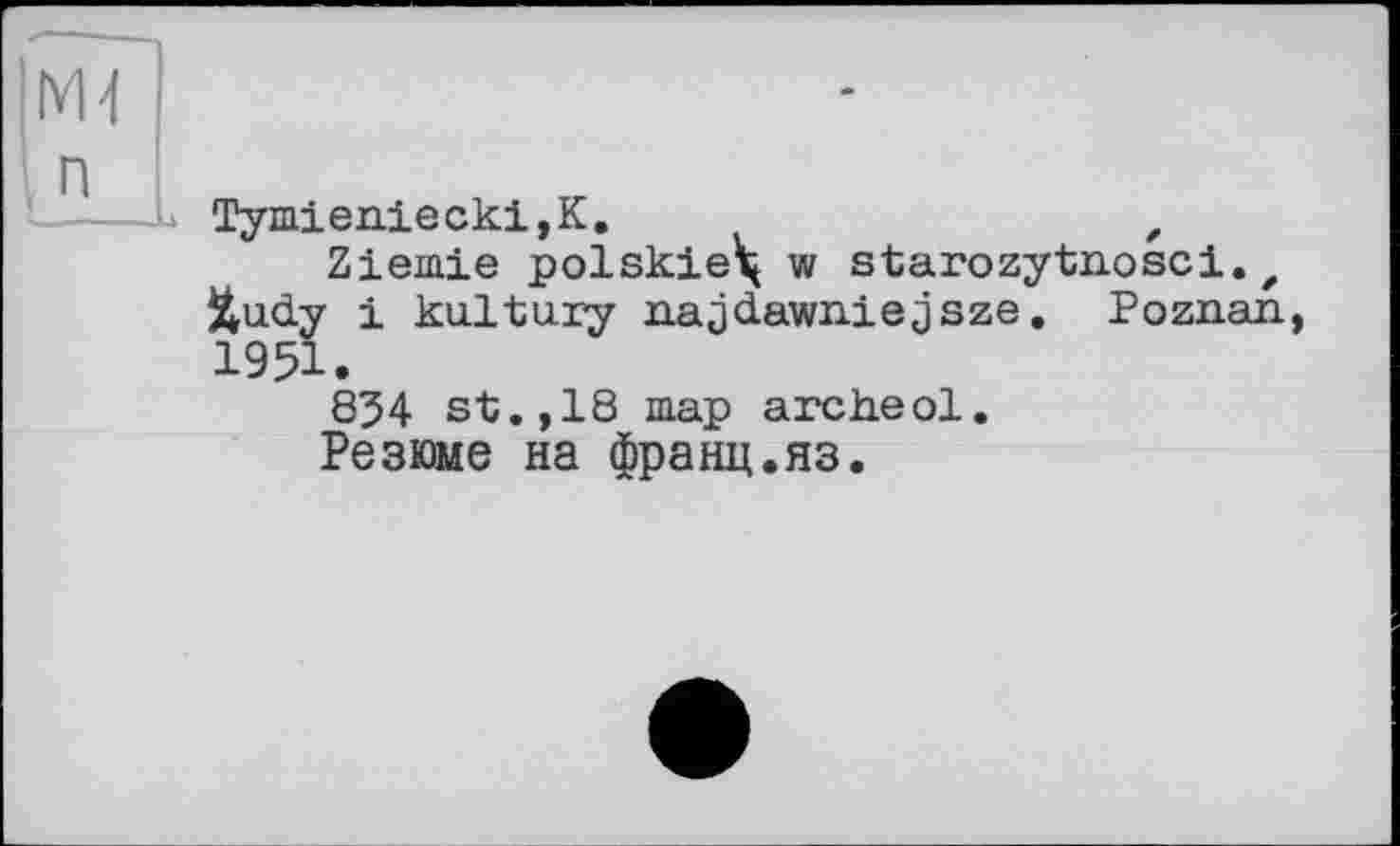 ﻿Tymieniecki,K.	f
Zieinie polskie\ w starozytnosci. t Jtudy і kultury najdawniejsze. Poznan, 1951.
834 st.,18 map archeol.
Резюме на франц.яз.